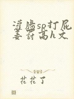 灌肠sp打屁股姜罚高h文