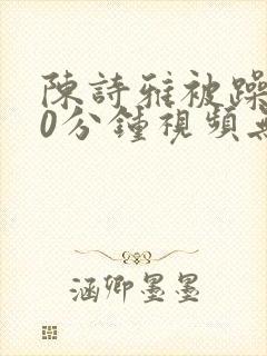 陈诗雅被躁120分钟视频无删减版