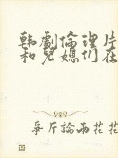 韩剧伦理片公公和儿媳们在线播放