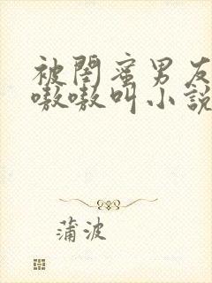 被闺蜜男友干的嗷嗷叫小说