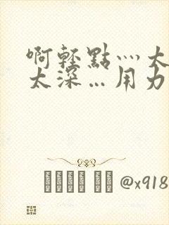 啊轻点灬太粗嗯太深…用力