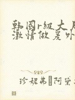 韩国r级大尺度激情做爰外出