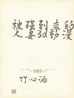 被强到爽的邻居人妻3d动漫