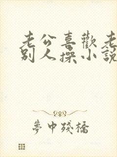 老公喜欢老婆被别人操小说