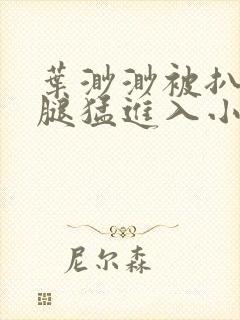 叶渺渺被扒开双腿猛进入小说