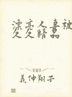 漂亮人妻被黑人久久精品