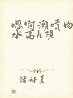 嗯啊潮喷肉失禁水高h视