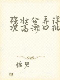 强壮公弄得我次次高潮曰批全过程