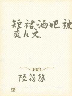 短裙酒吧被强好爽h文