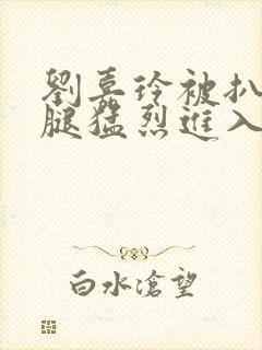 刘嘉玲被扒开双腿猛烈进入封面