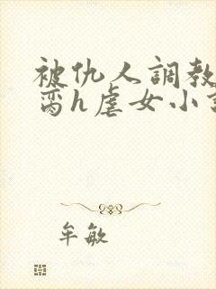 被仇人调教成禁脔h虐女小说