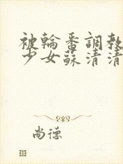 被轮番调教清纯少女苏清清