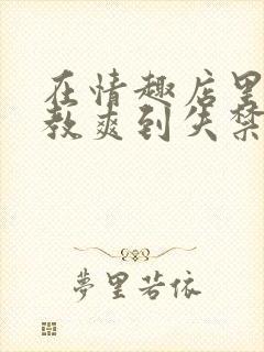 在情趣店里被调教爽到失禁的小说