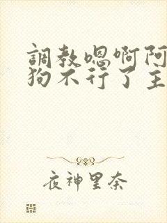 调教嗯啊阿啊小狗不行了主人啊啊啊好爽啊