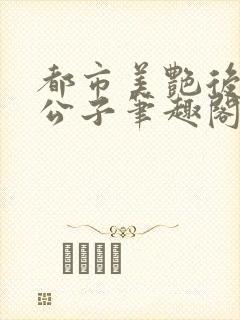 都市美艳后宫洛公子笔趣阁下载阅读