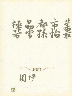 极品都市叶辰夏若雪孙怡最新章节