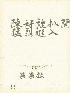 陈好被扒开双腿猛烈进入