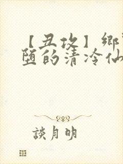 【丑攻】乡野雌堕的清冷仙君