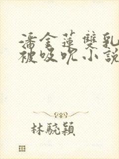 潘金莲双乳涨奶被吸吮小说