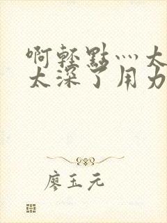 啊轻点灬太粗嗯太深了用力电影