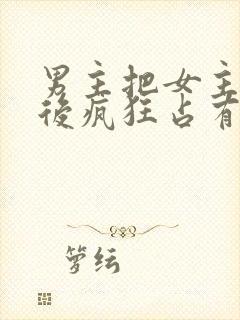 男主把女主qj后疯狂占有女主的小说