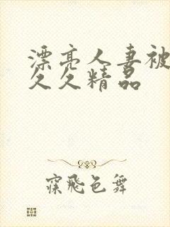 漂亮人妻被黑人久久精品