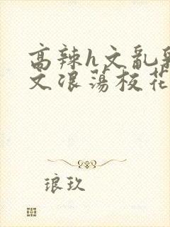 高辣h文乱乳h文浪荡校花封面