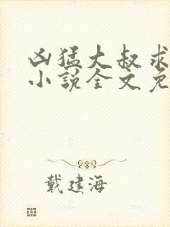 凶猛大叔求放过小说全文免费阅读