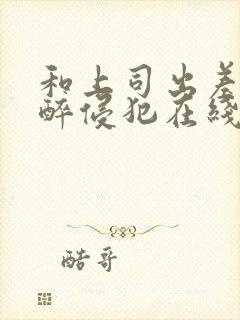 和上司出差被灌醉侵犯在线bd人本三级封面