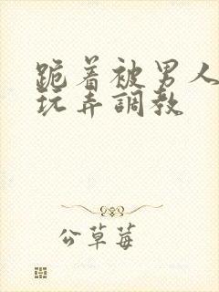 跪着被男人蹂躏玩弄调教