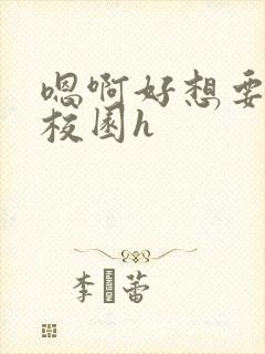 嗯啊好想要好大校园h