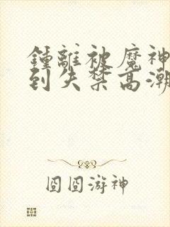 钟离被魔神调教到失禁高潮