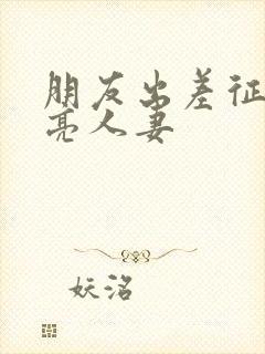 朋友出差征服漂亮人妻