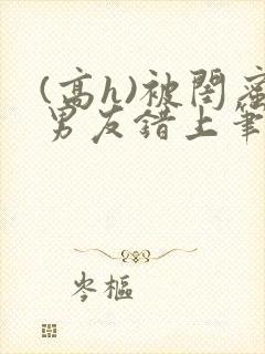 (高h)被闺蜜男友错上笔趣阁