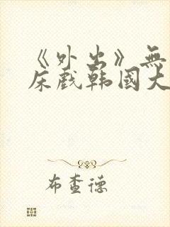 《外出》无删减床戏韩国大尺度电影