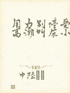 用力别停受不了高潮叫床小说