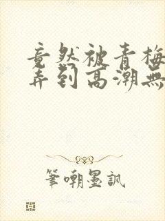 竟然被青梅竹马弄到高潮无删减漫画