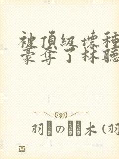 被顶级坏种强取豪夺了林听成