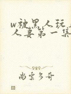 w被黑人玩弄的人妻第一集