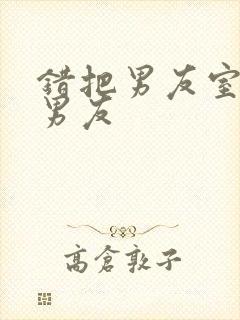 错把男友室友当男友