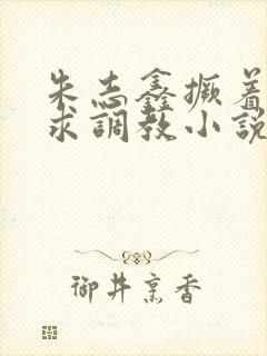 朱志鑫撅着屁股求调教小说封面