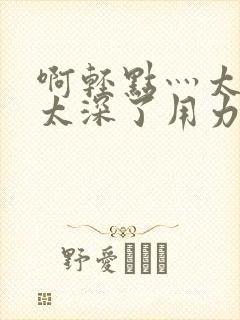 啊轻点灬太粗嗯太深了用力软件封面