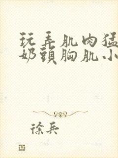 玩弄肌肉猛男的奶头胸肌小说