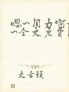 嗯~用力啊~嗯~全文免费阅读