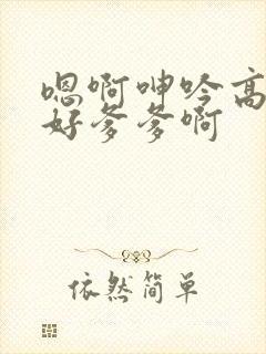 嗯啊呻吟高潮啊好爹爹啊