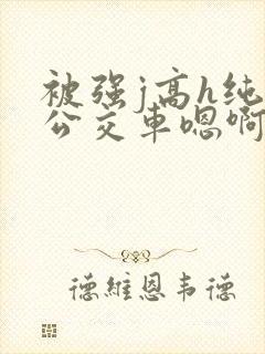 被强j高h纯肉公交车嗯啊被迫