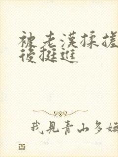 被老汉揉搓呻吟后挺进