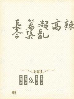 长篇超高辣h文合集乱