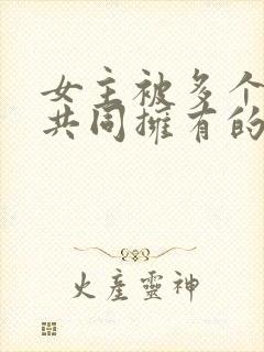 女主被多个男主共同拥有的小说免费