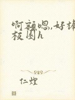 啊额嗯,好棒,校园h